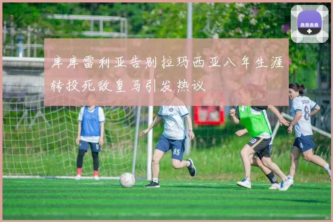 库库雷利亚告别拉玛西亚八年生涯转投死敌皇马引发热议