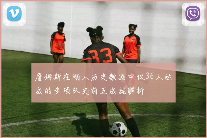 詹姆斯在湖人历史数据中仅36人达成的多项队史前五成就解析