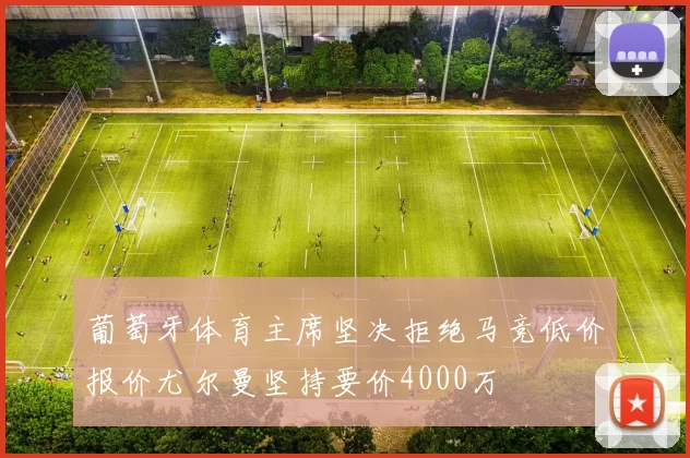 葡萄牙体育主席坚决拒绝马竞低价报价尤尔曼坚持要价4000万