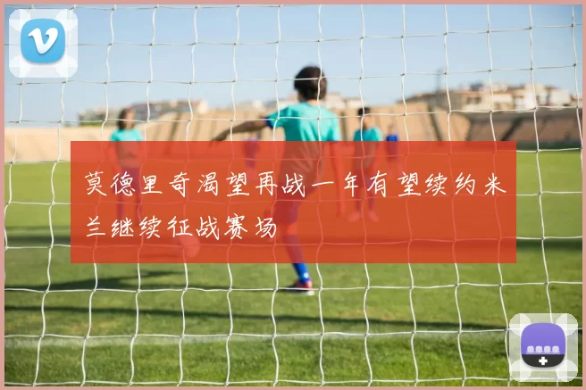 莫德里奇渴望再战一年有望续约米兰继续征战赛场
