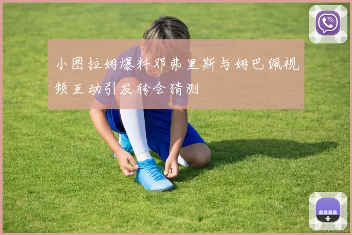 小图拉姆爆料邓弗里斯与姆巴佩视频互动引发转会猜测