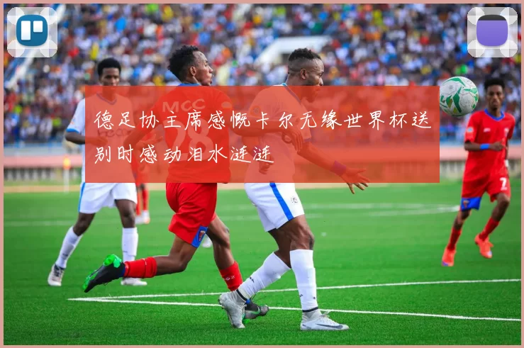 德足协主席感慨卡尔无缘世界杯送别时感动泪水涟涟